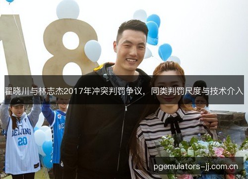 翟晓川与林志杰2017年冲突判罚争议,同类判罚尺度与技术介入 翟晓川与林志杰2017年冲突判罚争议,同类判罚尺度与技术介入